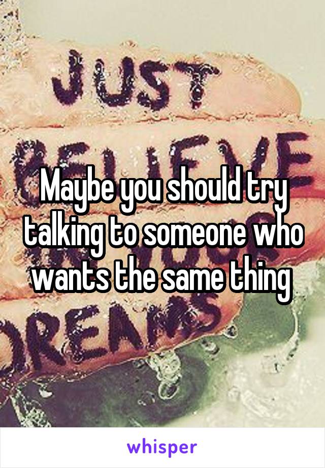 Maybe you should try talking to someone who wants the same thing 