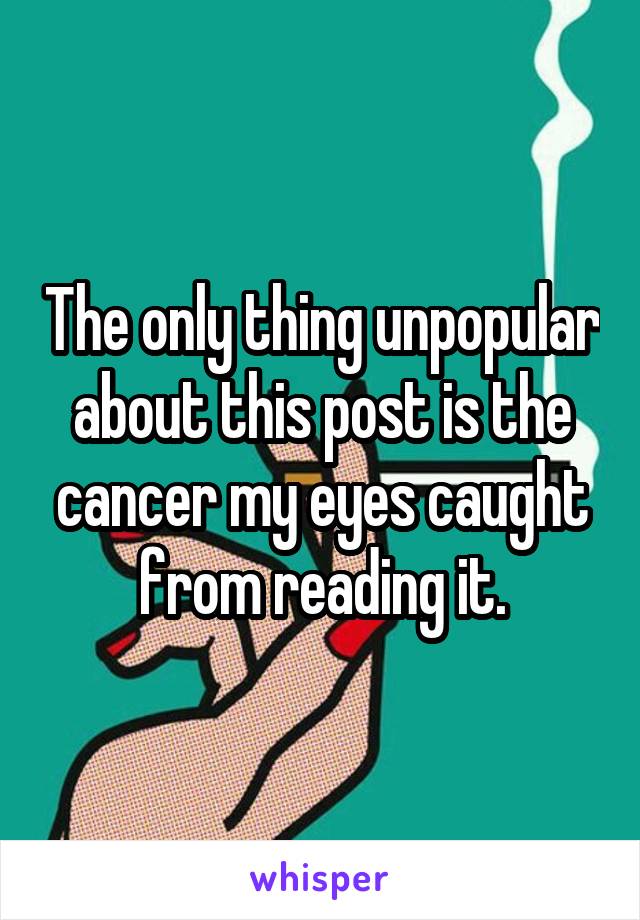 The only thing unpopular about this post is the cancer my eyes caught from reading it.