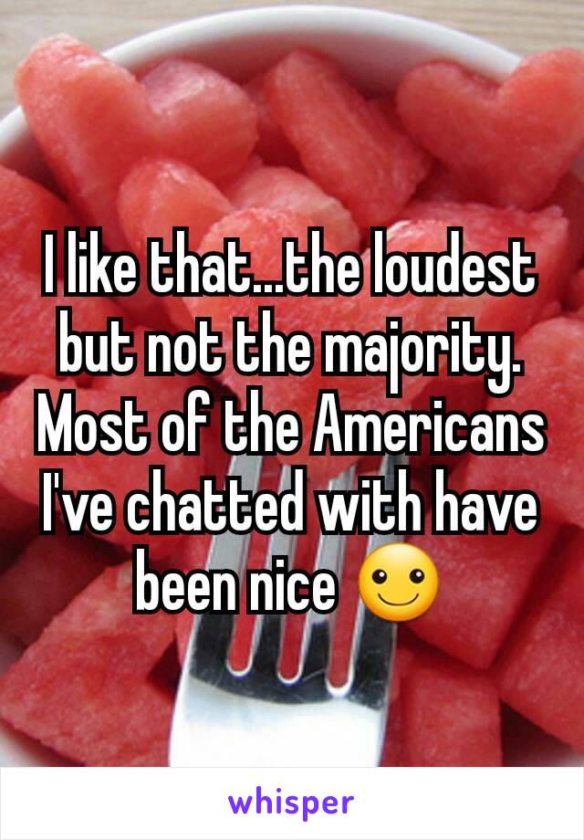 I like that...the loudest but not the majority. Most of the Americans I've chatted with have been nice ☺