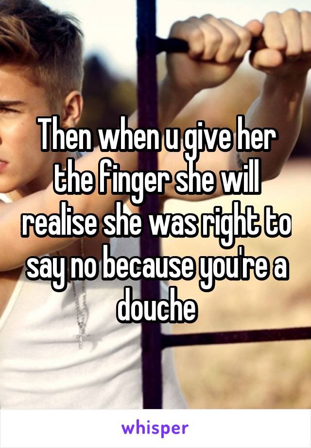 Then when u give her the finger she will realise she was right to say no because you're a douche