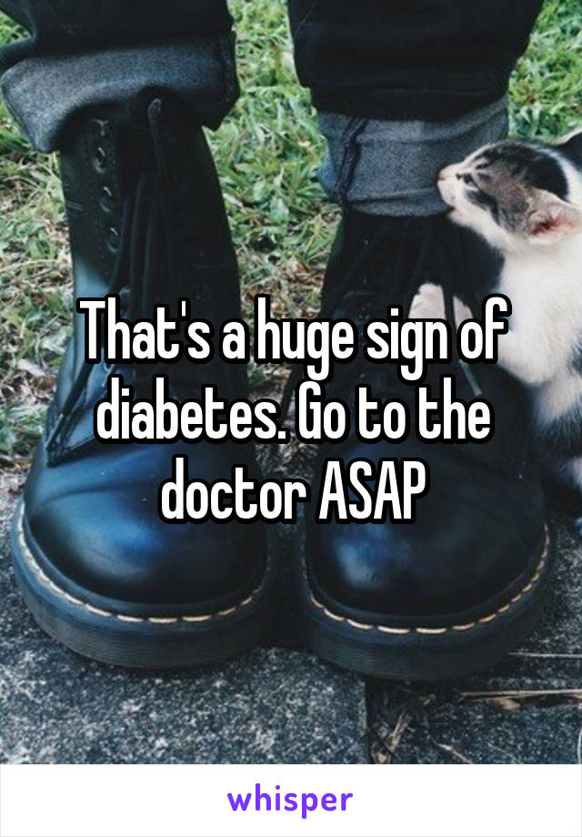 That's a huge sign of diabetes. Go to the doctor ASAP