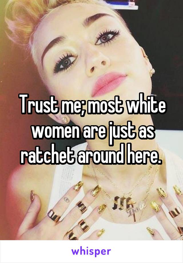 Trust me; most white women are just as ratchet around here. 
