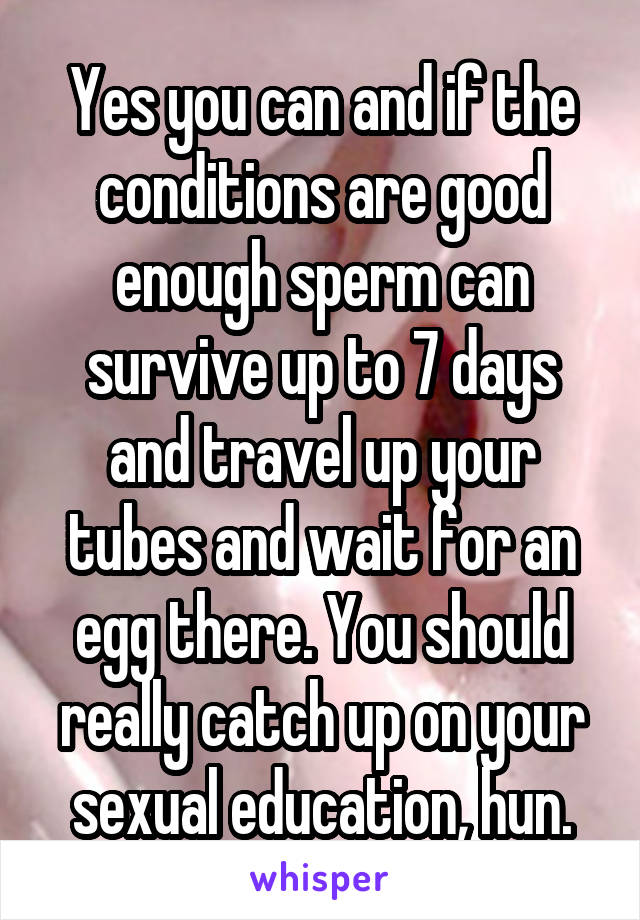 Yes you can and if the conditions are good enough sperm can survive up to 7 days and travel up your tubes and wait for an egg there. You should really catch up on your sexual education, hun.