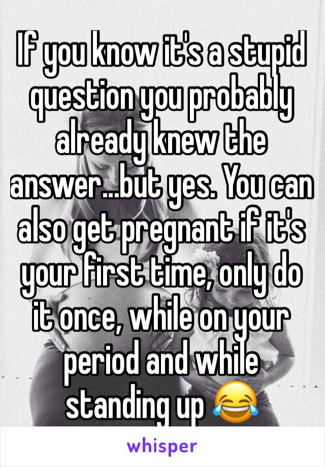 If you know it's a stupid question you probably already knew the answer...but yes. You can also get pregnant if it's your first time, only do it once, while on your period and while standing up 😂