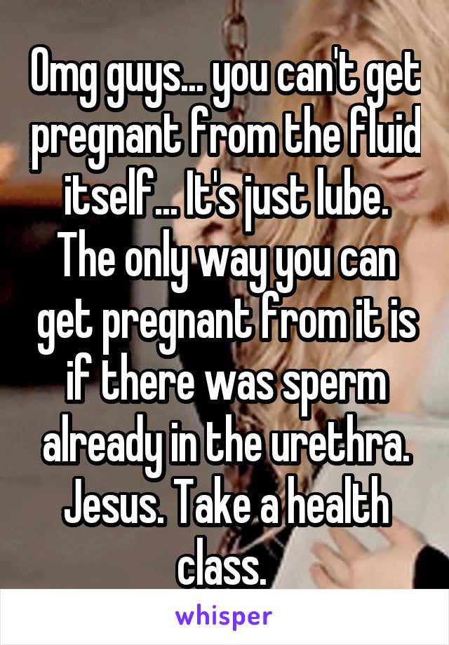Omg guys... you can't get pregnant from the fluid itself... It's just lube. The only way you can get pregnant from it is if there was sperm already in the urethra. Jesus. Take a health class. 