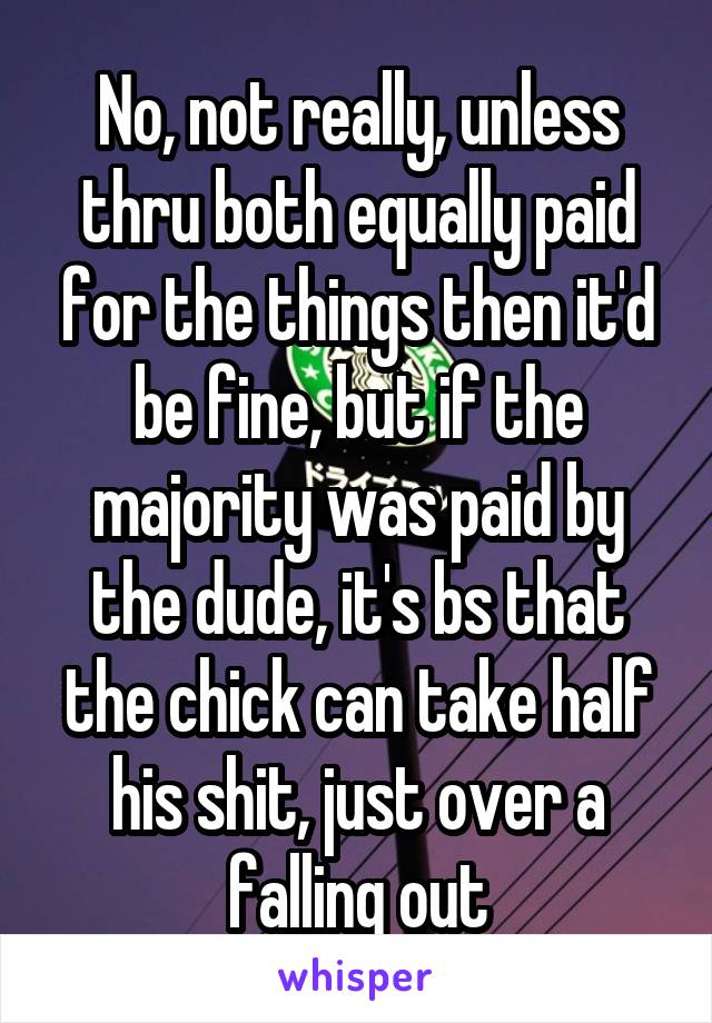 No, not really, unless thru both equally paid for the things then it'd be fine, but if the majority was paid by the dude, it's bs that the chick can take half his shit, just over a falling out