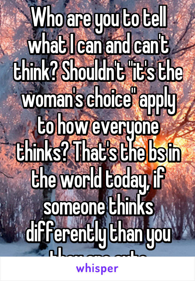 Who are you to tell what I can and can't think? Shouldn't "it's the woman's choice" apply to how everyone thinks? That's the bs in the world today, if someone thinks differently than you they are auto