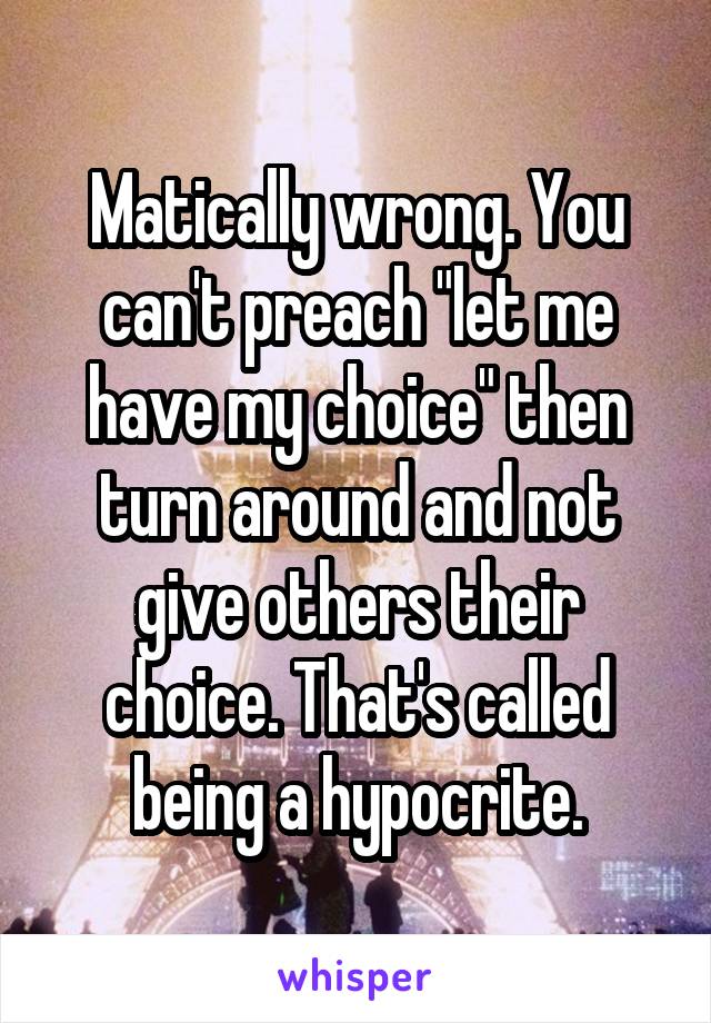 Matically wrong. You can't preach "let me have my choice" then turn around and not give others their choice. That's called being a hypocrite.