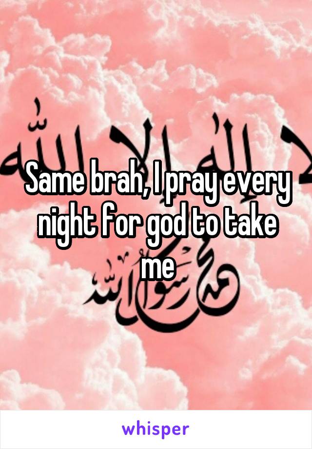 Same brah, I pray every night for god to take me