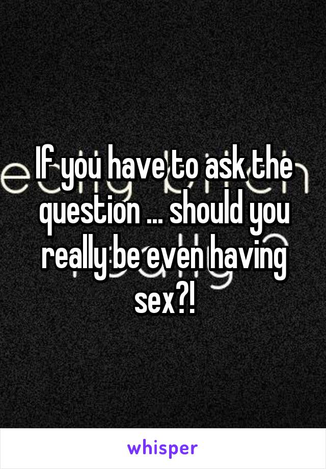 If you have to ask the question ... should you really be even having sex?!