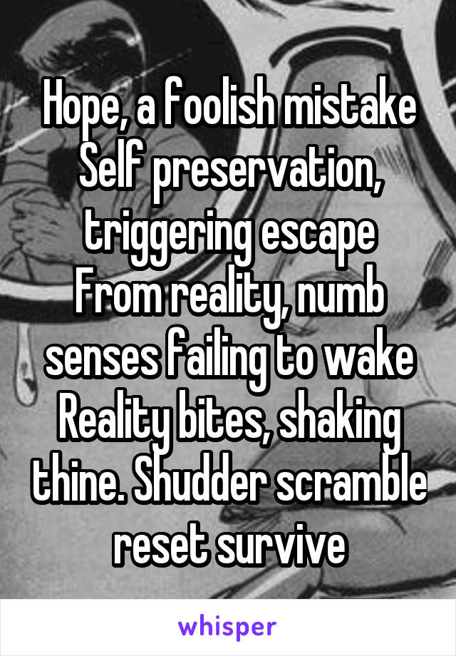Hope, a foolish mistake
Self preservation, triggering escape
From reality, numb senses failing to wake
Reality bites, shaking thine. Shudder scramble reset survive