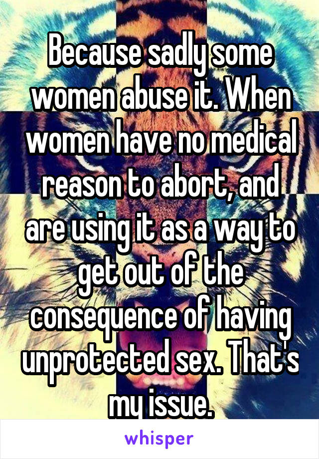 Because sadly some women abuse it. When women have no medical reason to abort, and are using it as a way to get out of the consequence of having unprotected sex. That's my issue.