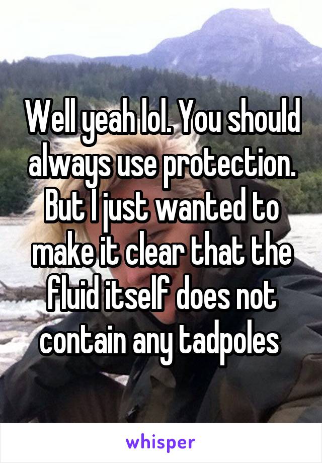 Well yeah lol. You should always use protection. But I just wanted to make it clear that the fluid itself does not contain any tadpoles 