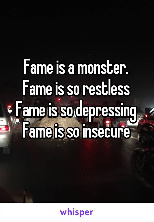 Fame is a monster. 
Fame is so restless 
Fame is so depressing 
Fame is so insecure 
