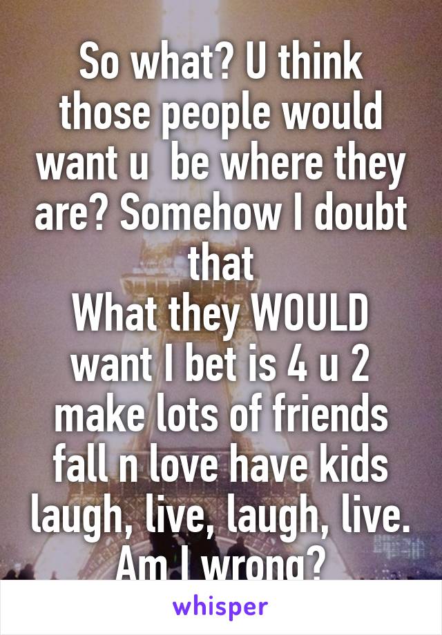So what? U think those people would want u  be where they are? Somehow I doubt that
What they WOULD want I bet is 4 u 2 make lots of friends fall n love have kids laugh, live, laugh, live. Am I wrong?