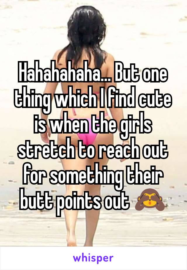 Hahahahaha... But one thing which I find cute is when the girls stretch to reach out for something their butt points out 🙈