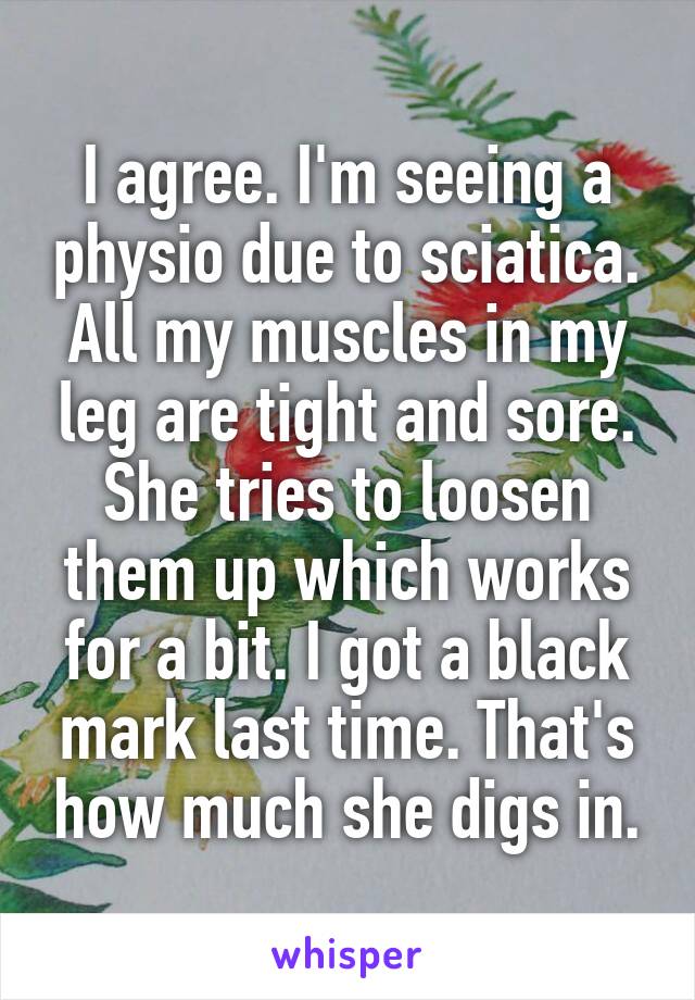 I agree. I'm seeing a physio due to sciatica. All my muscles in my leg are tight and sore. She tries to loosen them up which works for a bit. I got a black mark last time. That's how much she digs in.