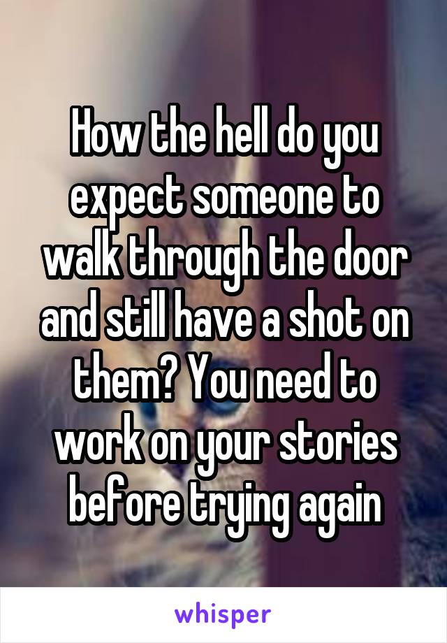 How the hell do you expect someone to walk through the door and still have a shot on them? You need to work on your stories before trying again