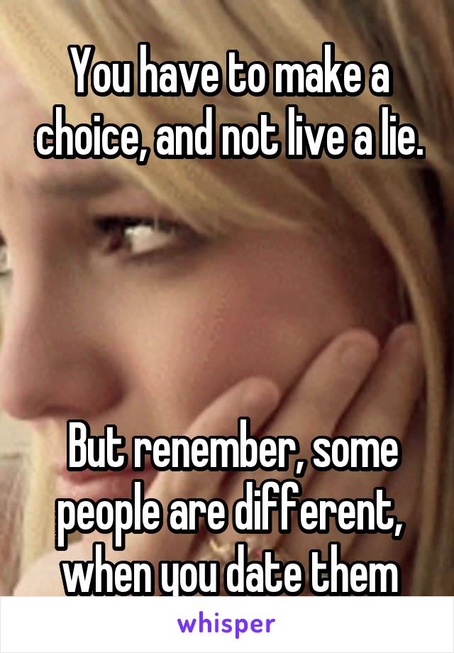 You have to make a choice, and not live a lie.




 But renember, some people are different, when you date them