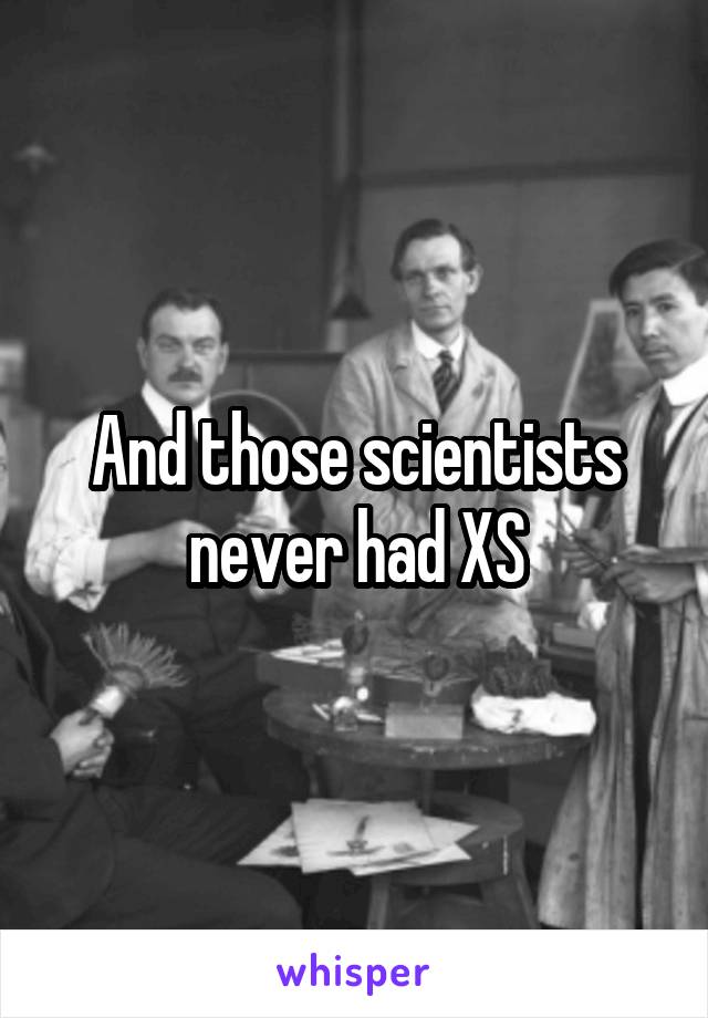 And those scientists never had XS