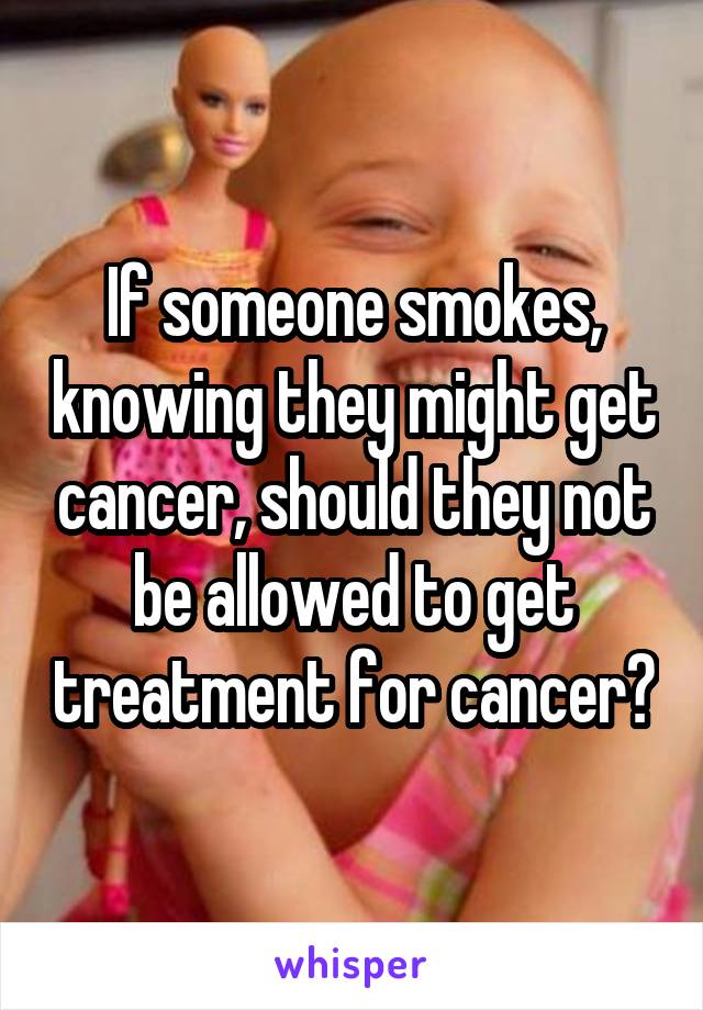 If someone smokes, knowing they might get cancer, should they not be allowed to get treatment for cancer?