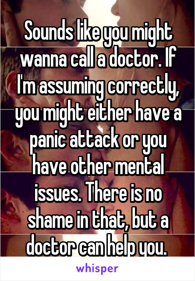 Sounds like you might wanna call a doctor. If I'm assuming correctly, you might either have a panic attack or you have other mental issues. There is no shame in that, but a doctor can help you. 