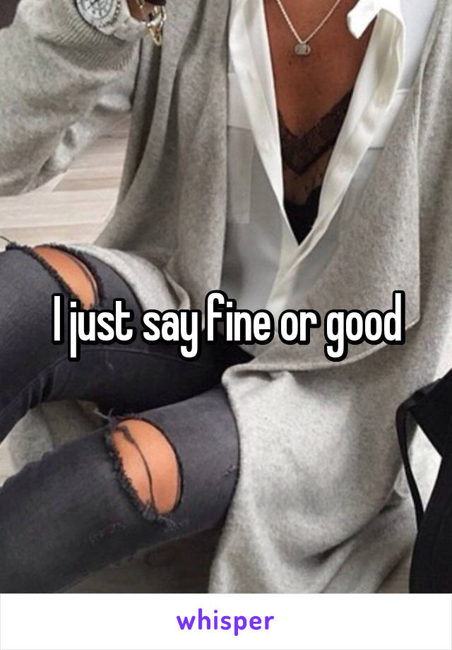 I just say fine or good