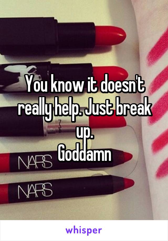 You know it doesn't really help. Just break up.
Goddamn