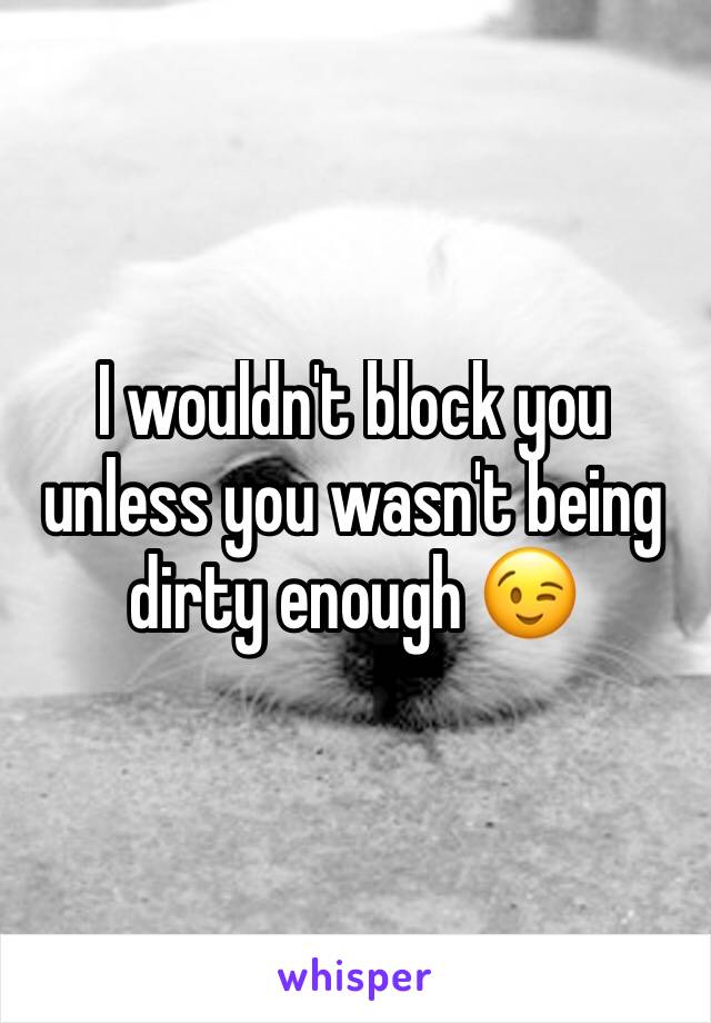 I wouldn't block you unless you wasn't being dirty enough 😉