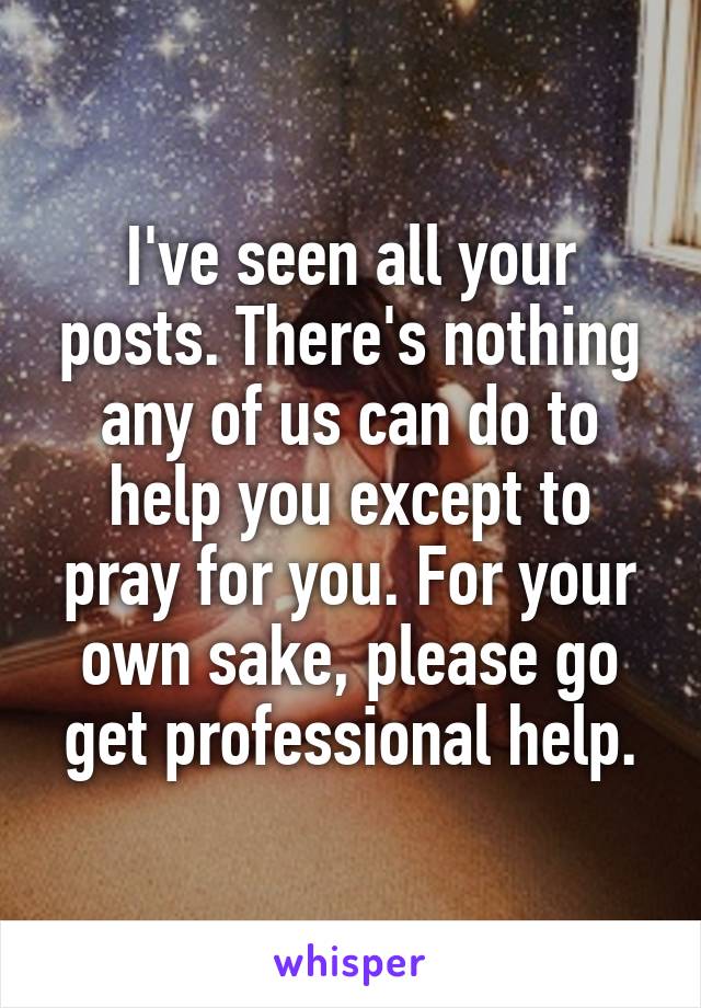 I've seen all your posts. There's nothing any of us can do to help you except to pray for you. For your own sake, please go get professional help.