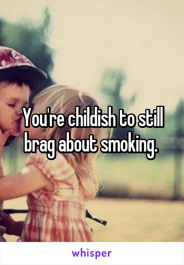 You're childish to still brag about smoking. 