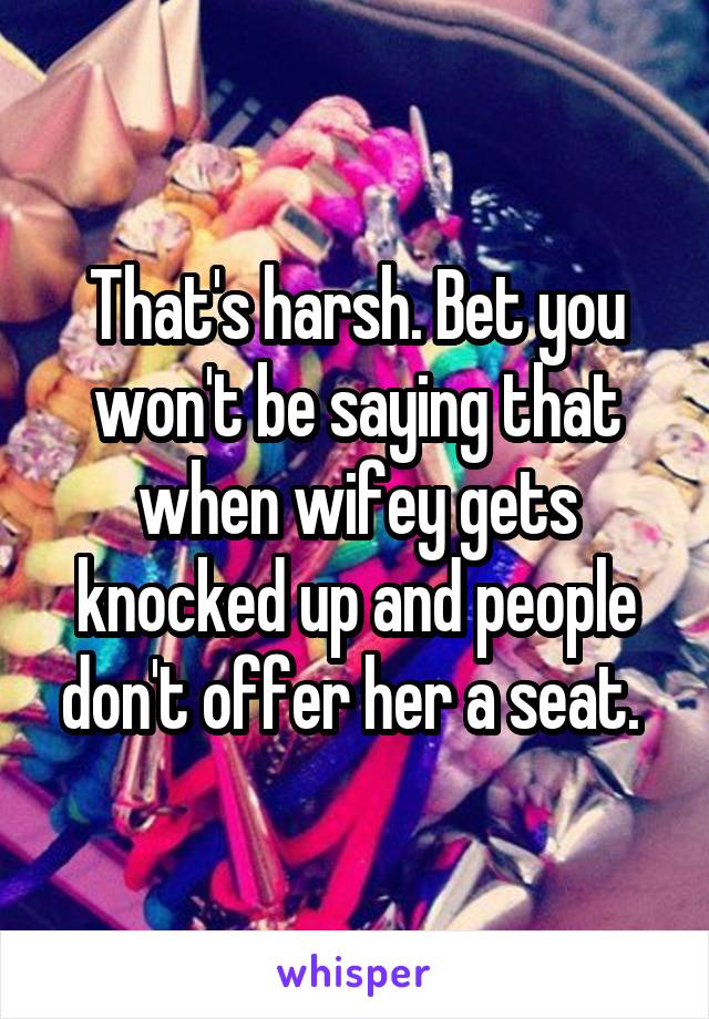 That's harsh. Bet you won't be saying that when wifey gets knocked up and people don't offer her a seat. 