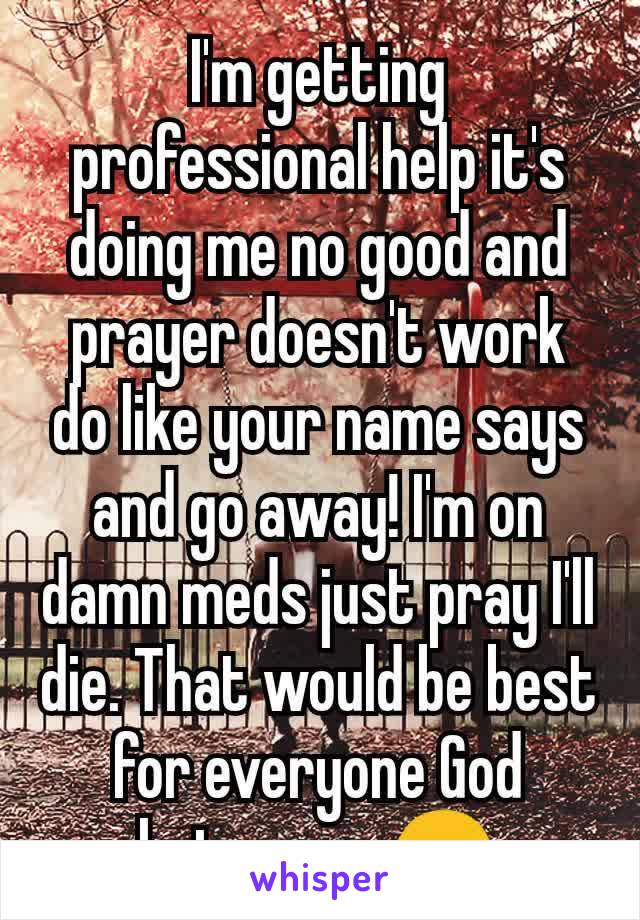 I'm getting professional help it's doing me no good and prayer doesn't work do like your name says and go away! I'm on damn meds just pray I'll die. That would be best for everyone God hates me. 😠