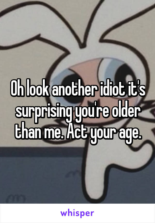 Oh look another idiot it's surprising you're older than me. Act your age.