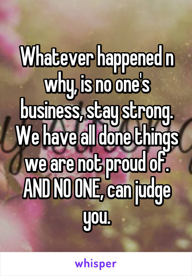 Whatever happened n why, is no one's business, stay strong. We have all done things we are not proud of. AND NO ONE, can judge you.