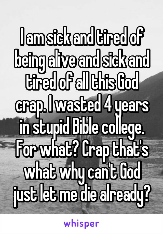I am sick and tired of being alive and sick and tired of all this God crap. I wasted 4 years in stupid Bible college. For what? Crap that's what why can't God just let me die already?