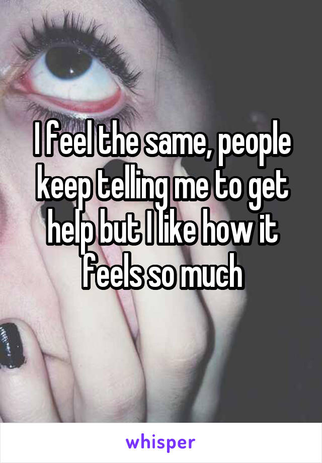I feel the same, people keep telling me to get help but I like how it feels so much
