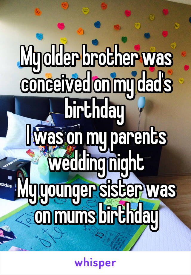 My older brother was conceived on my dad's birthday 
I was on my parents wedding night
My younger sister was on mums birthday