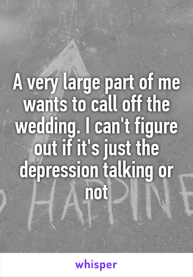 A very large part of me wants to call off the wedding. I can't figure out if it's just the depression talking or not