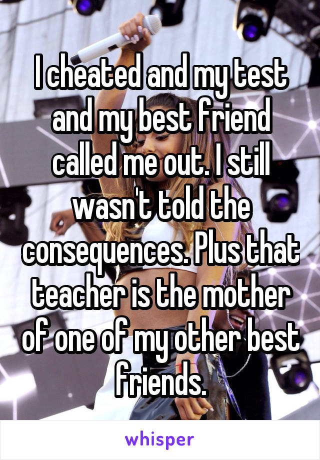 I cheated and my test and my best friend called me out. I still wasn't told the consequences. Plus that teacher is the mother of one of my other best friends.