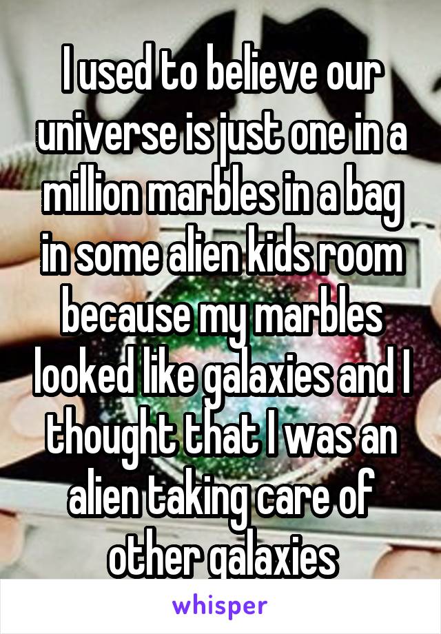 I used to believe our universe is just one in a million marbles in a bag in some alien kids room because my marbles looked like galaxies and I thought that I was an alien taking care of other galaxies