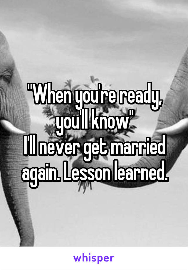 "When you're ready, you'll know"
I'll never get married again. Lesson learned.