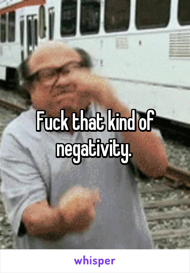 Fuck that kind of negativity. 