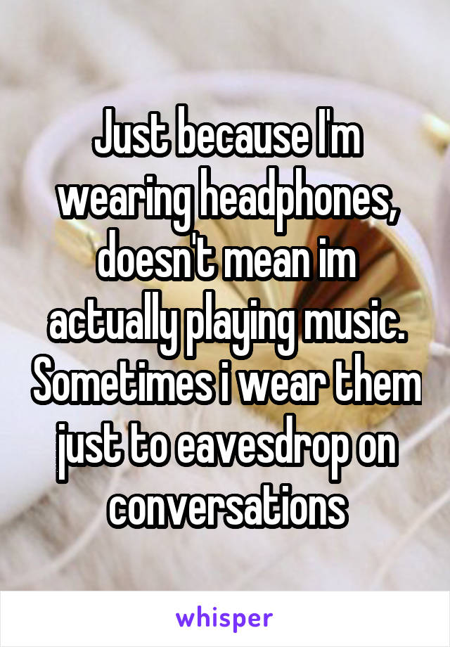 Just because I'm wearing headphones, doesn't mean im actually playing music. Sometimes i wear them just to eavesdrop on conversations