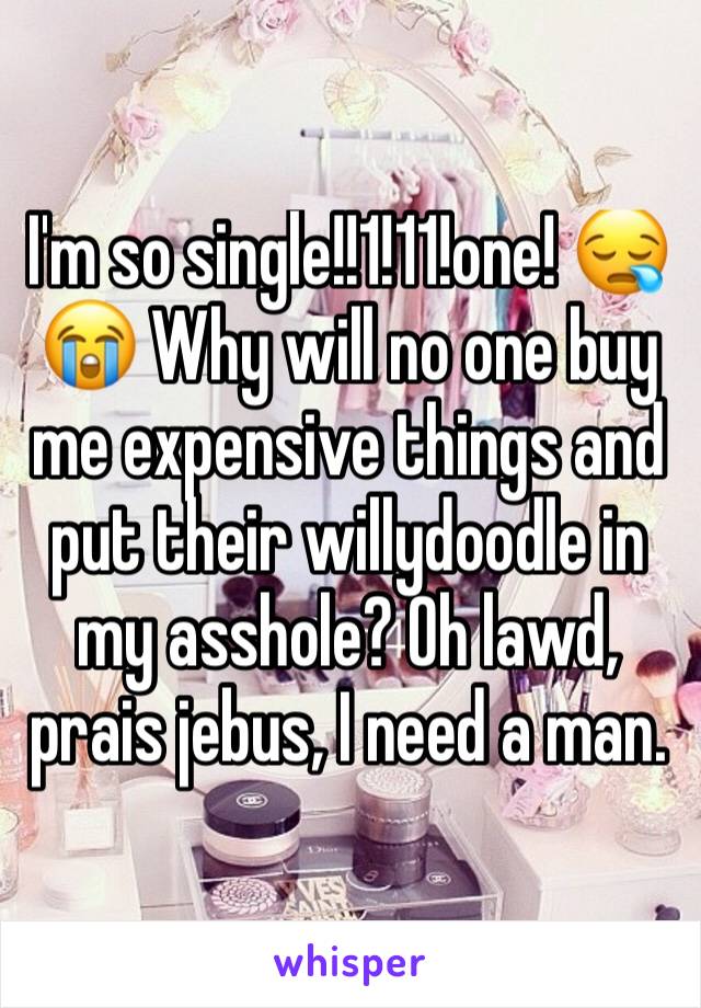 I'm so single!!1!11!one! 😪😭 Why will no one buy me expensive things and put their willydoodle in my asshole? Oh lawd, prais jebus, I need a man. 
