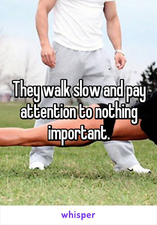 They walk slow and pay attention to nothing important.