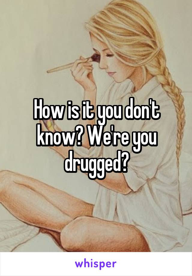 How is it you don't know? We're you drugged?