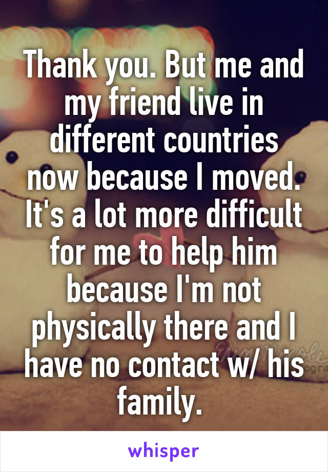 Thank you. But me and my friend live in different countries now because I moved. It's a lot more difficult for me to help him because I'm not physically there and I have no contact w/ his family. 