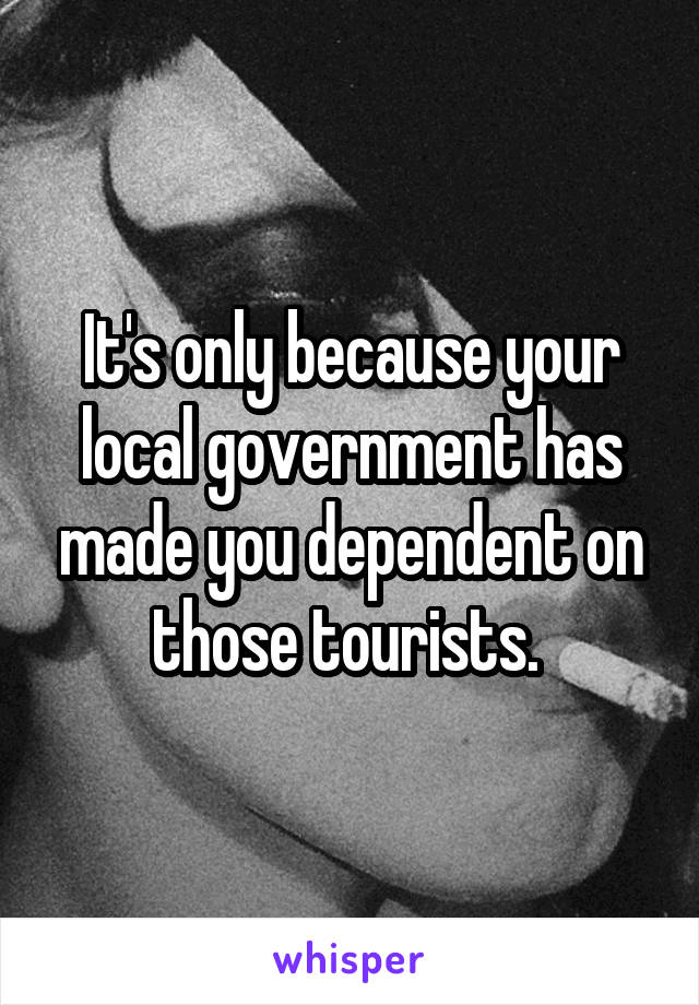 It's only because your local government has made you dependent on those tourists. 