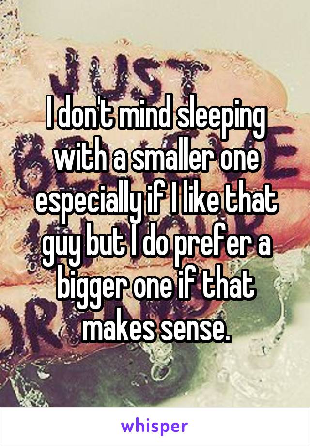 I don't mind sleeping with a smaller one especially if I like that guy but I do prefer a bigger one if that makes sense.